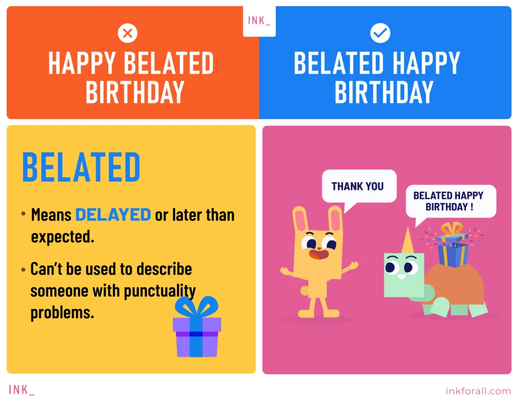 Happy belated birthday is incorrect. Belated happy birthday is correct. Belated means delayed or later than expected. It can't be used to describe someone with punctuality problems. A cute bunny saying thank you to his friend turtle for still greeting him happy birthday even though the latter is late.