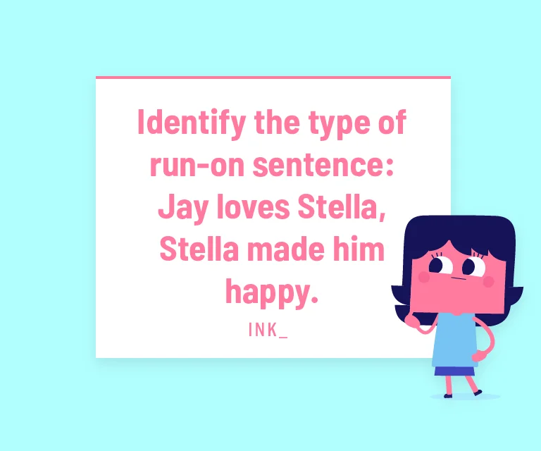Identify the type of run-on sentence: Jay loves Stella, Stella made him happy.