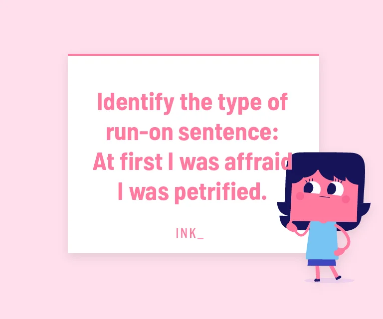 Identify the type of run-on sentence: At first I was afraid I was petrified.