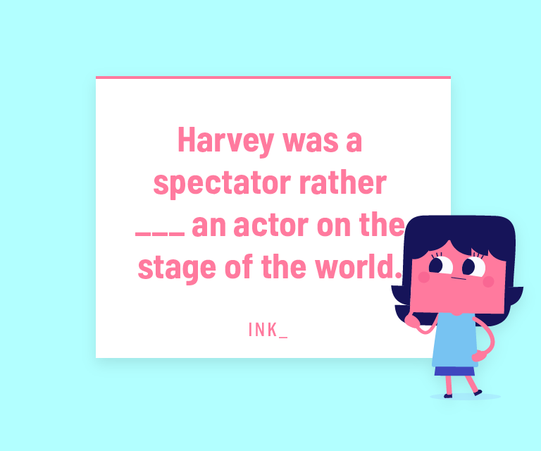 Harvey was a spectator rather ___ an actor on the stage of the world.