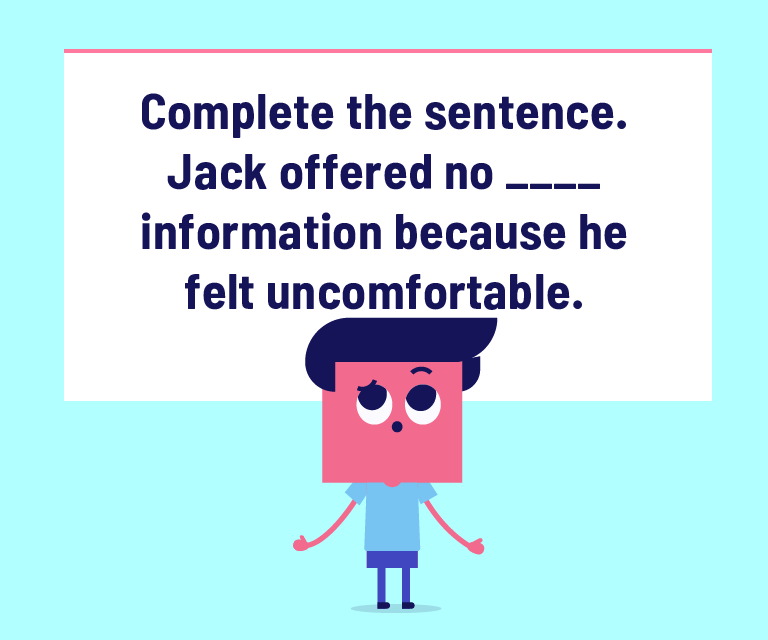 Complete the sentence. Jack offered no ____ information because he felt uncomfortable.
