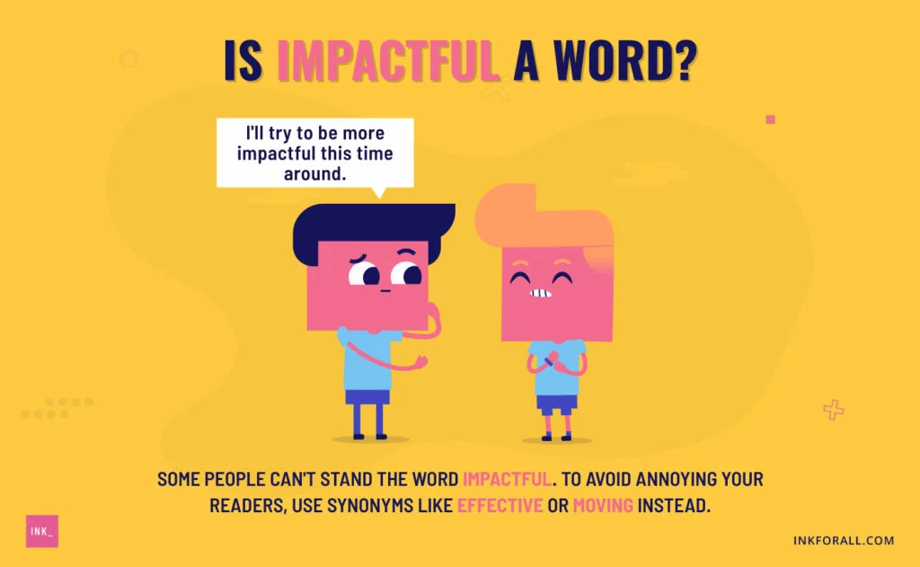 Is impactful a word? Two young men talking. The guy on the left is saying "I'll try to be more impactful this time around." Some people can't stand the word impactful. To avoid annoying your readers, use synonyms like effective or moving instead.