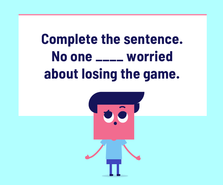 Complete the sentence. No one ____ worried about losing the game.